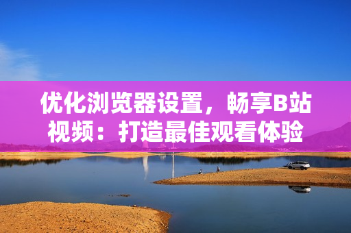 優(yōu)化瀏覽器設置，暢享B站視頻：打造最佳觀看體驗