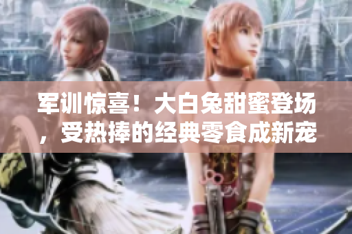 軍訓(xùn)驚喜！大白兔甜蜜登場(chǎng)，受熱捧的經(jīng)典零食成新寵