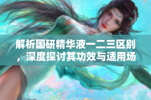 解析國研精華液一二三區(qū)別，深度探討其功效與適用場景