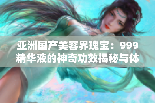 亞洲國產(chǎn)美容界瑰寶：999精華液的神奇功效揭秘與體驗分享