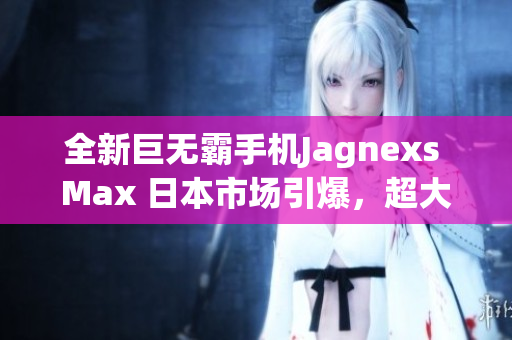 全新巨無霸手機Jagnexs Max 日本市場引爆，超大屏幕與卓越性能受熱捧