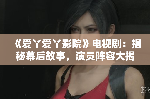 《愛丫愛丫影院》電視劇：揭秘幕后故事，演員陣容大揭秘！