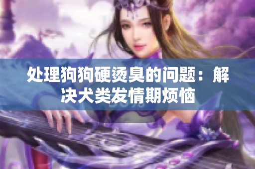 處理狗狗硬燙臭的問(wèn)題：解決犬類(lèi)發(fā)情期煩惱