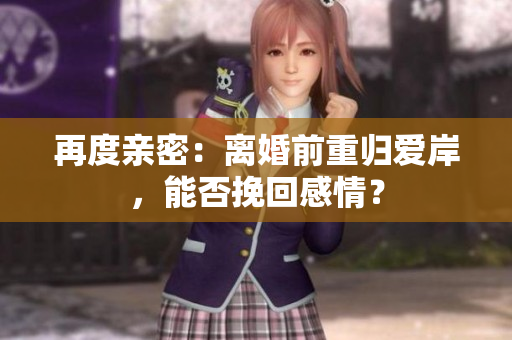 再度親密：離婚前重歸愛岸，能否挽回感情？