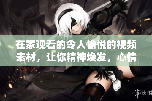 在家觀看的令人愉悅的視頻素材，讓你精神煥發(fā)，心情愉悅