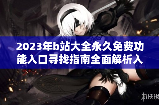 2023年b站大全永久免費(fèi)功能入口尋找指南全面解析入口位置及使用方法