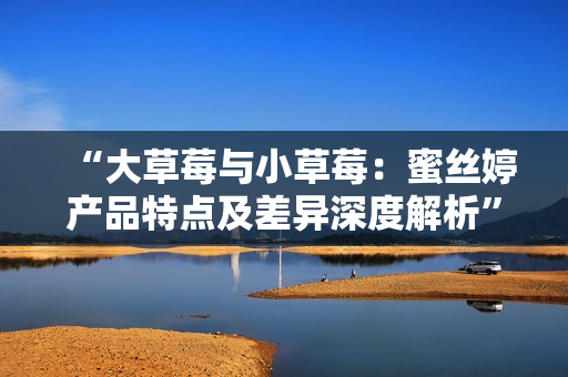 “大草莓與小草莓：蜜絲婷產(chǎn)品特點(diǎn)及差異深度解析”