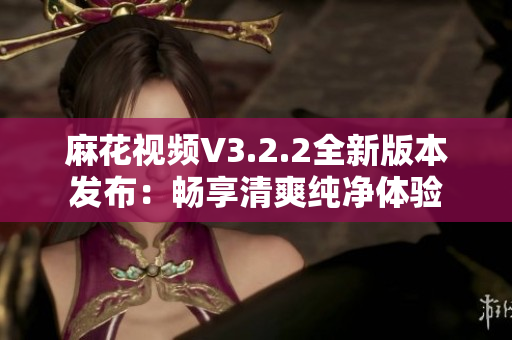 麻花視頻V3.2.2全新版本發(fā)布：暢享清爽純凈體驗(yàn)