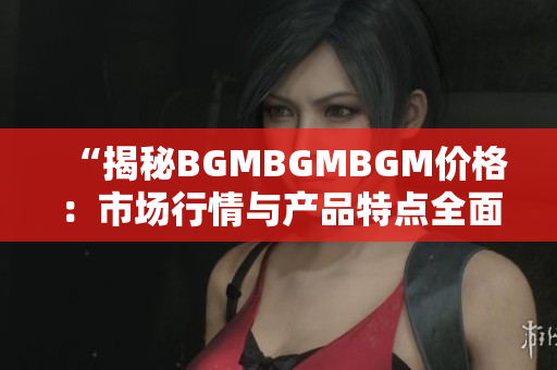 “揭秘BGMBGMBGM價格：市場行情與產(chǎn)品特點全面解析，帶您深入了解！”