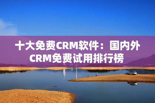 十大免費CRM軟件：國內(nèi)外CRM免費試用排行榜 