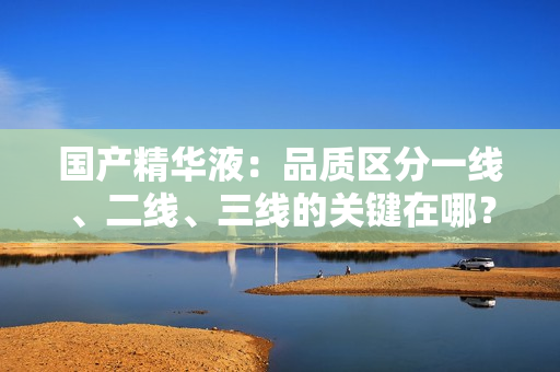 國產(chǎn)精華液：品質(zhì)區(qū)分一線、二線、三線的關(guān)鍵在哪？