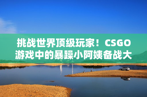 挑戰(zhàn)世界頂級玩家！CSGO游戲中的暴躁小阿姨備戰(zhàn)大比拼