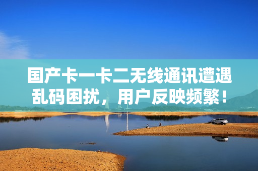 國(guó)產(chǎn)卡一卡二無線通訊遭遇亂碼困擾，用戶反映頻繁！
