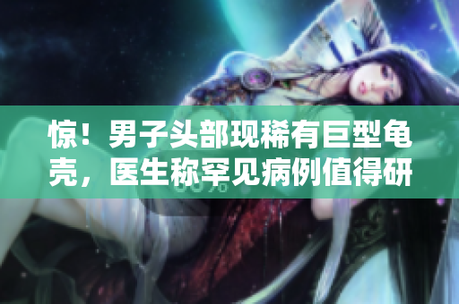 驚！男子頭部現(xiàn)稀有巨型龜殼，醫(yī)生稱罕見病例值得研究