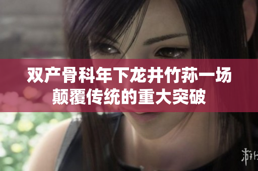 雙產(chǎn)骨科年下龍井竹蓀一場(chǎng)顛覆傳統(tǒng)的重大突破