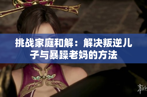 挑戰(zhàn)家庭和解：解決叛逆兒子與暴躁老媽的方法