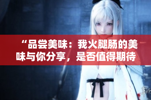 “品嘗美味：我火腿腸的美味與你分享，是否值得期待？”