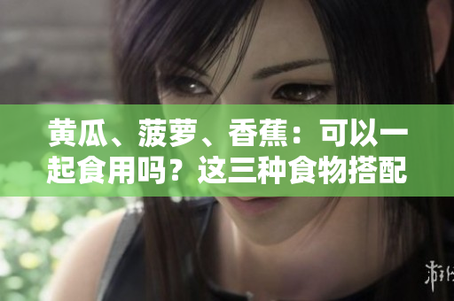 黃瓜、菠蘿、香蕉：可以一起食用嗎？這三種食物搭配合適嗎？