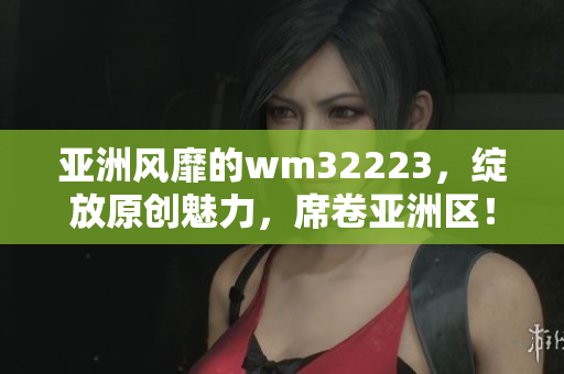 亞洲風靡的wm32223，綻放原創(chuàng)魅力，席卷亞洲區(qū)！