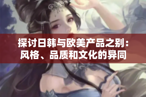 探討日韓與歐美產(chǎn)品之別：風(fēng)格、品質(zhì)和文化的異同