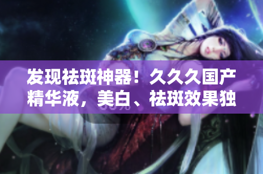 發(fā)現(xiàn)祛斑神器！久久久國(guó)產(chǎn)精華液，美白、祛斑效果獨(dú)步天下，肌膚煥發(fā)光彩，細(xì)致滋潤(rùn)無(wú)比！