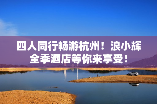 四人同行暢游杭州！浪小輝全季酒店等你來享受！