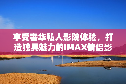 享受奢華私人影院體驗(yàn)，打造獨(dú)具魅力的IMAX情侶影院與家庭影院