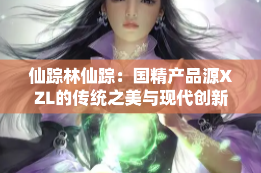 仙蹤林仙蹤：國精產(chǎn)品源XZL的傳統(tǒng)之美與現(xiàn)代創(chuàng)新