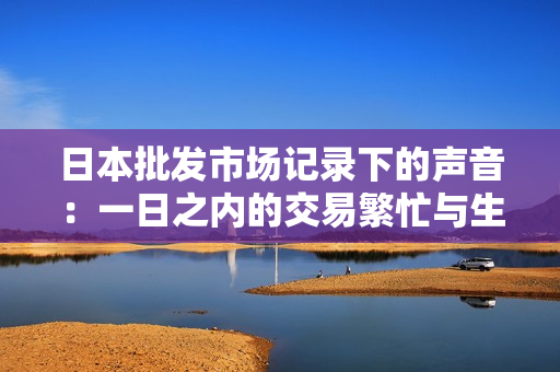 日本批發(fā)市場記錄下的聲音：一日之內(nèi)的交易繁忙與生機(jī)