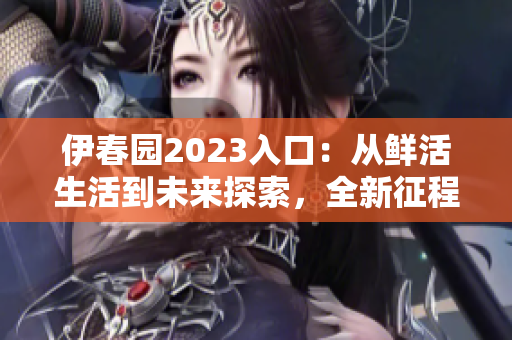 伊春園2023入口：從鮮活生活到未來探索，全新征程啟航