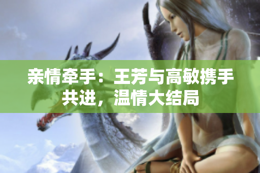親情牽手：王芳與高敏攜手共進(jìn)，溫情大結(jié)局