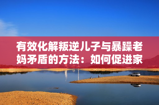 有效化解叛逆兒子與暴躁老媽矛盾的方法：如何促進(jìn)家庭溝通與理解