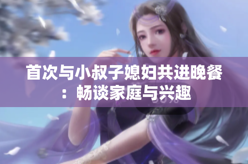 首次與小叔子媳婦共進(jìn)晚餐：暢談家庭與興趣