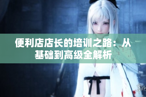 便利店店長的培訓(xùn)之路：從基礎(chǔ)到高級全解析