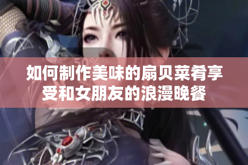 如何制作美味的扇貝菜肴享受和女朋友的浪漫晚餐