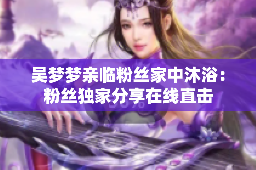 吳夢(mèng)夢(mèng)親臨粉絲家中沐?。悍劢z獨(dú)家分享在線(xiàn)直擊