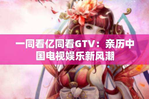 一同看億同看GTV：親歷中國(guó)電視娛樂(lè)新風(fēng)潮