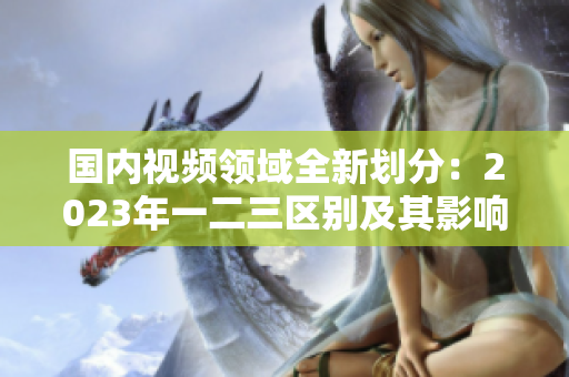國(guó)內(nèi)視頻領(lǐng)域全新劃分：2023年一二三區(qū)別及其影響