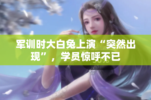 軍訓(xùn)時(shí)大白兔上演“突然出現(xiàn)”，學(xué)員驚呼不已