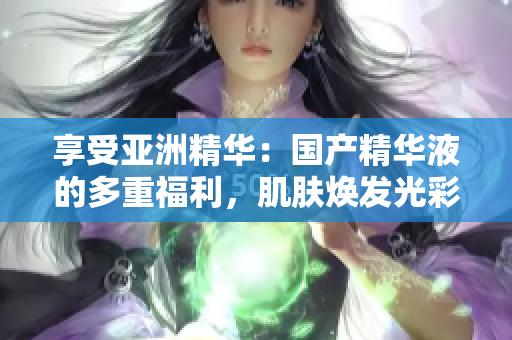 享受亞洲精華：國產(chǎn)精華液的多重福利，肌膚煥發(fā)光彩
