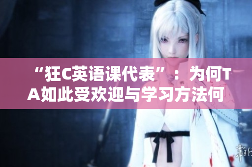 “狂C英語課代表”：為何TA如此受歡迎與學(xué)習(xí)方法何在？