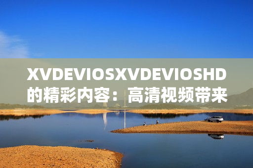 XVDEVIOSXVDEVIOSHD的精彩內(nèi)容：高清視頻帶來視覺盛宴