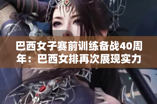巴西女子賽前訓(xùn)練備戰(zhàn)40周年：巴西女排再次展現(xiàn)實(shí)力