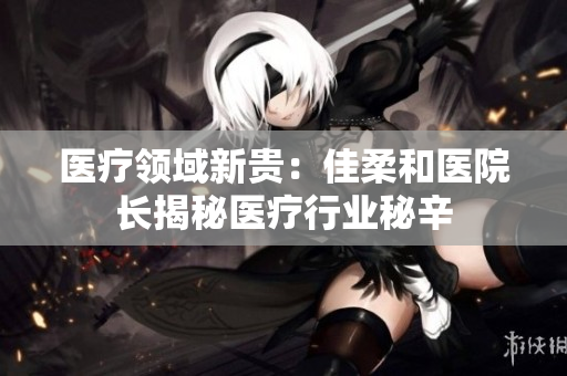 醫(yī)療領(lǐng)域新貴：佳柔和醫(yī)院長揭秘醫(yī)療行業(yè)秘辛