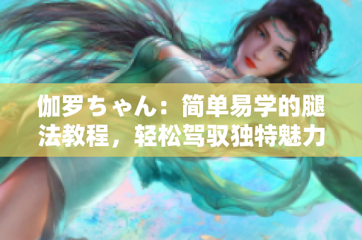 伽羅ちゃん：簡單易學(xué)的腿法教程，輕松駕馭獨(dú)特魅力