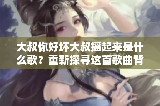 大叔你好壞大叔搖起來是什么歌？重新探尋這首歌曲背后的故事