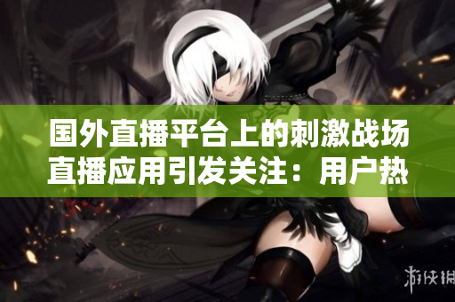 國外直播平臺(tái)上的刺激戰(zhàn)場直播應(yīng)用引發(fā)關(guān)注：用戶熱衷直播游戲趨勢增長