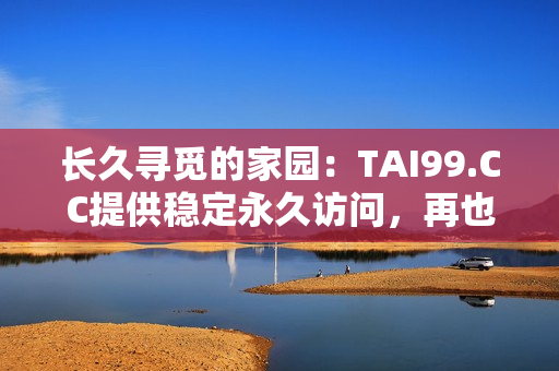 長久尋覓的家園：TAI99.CC提供穩(wěn)定永久訪問，再也不迷路！