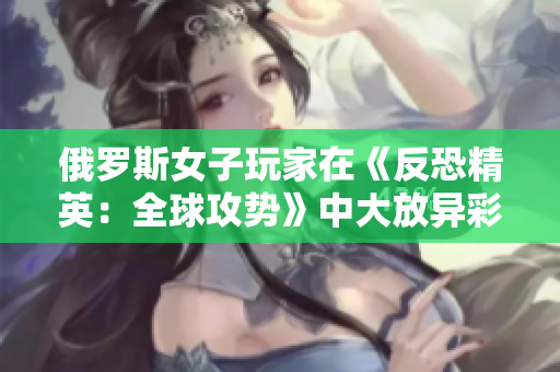 俄羅斯女子玩家在《反恐精英：全球攻勢》中大放異彩：從新秀到巔峰