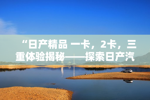 “日產(chǎn)精品 一卡，2卡，三重體驗揭秘——探索日產(chǎn)汽車的多款精品與卓越性能”
